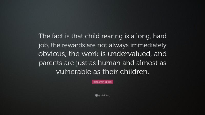 Benjamin Spock Quote: “The fact is that child rearing is a long, hard job, the rewards are not always immediately obvious, the work is undervalued, and parents are just as human and almost as vulnerable as their children.”