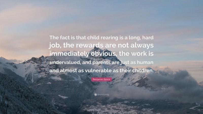 Benjamin Spock Quote: “The fact is that child rearing is a long, hard job, the rewards are not always immediately obvious, the work is undervalued, and parents are just as human and almost as vulnerable as their children.”