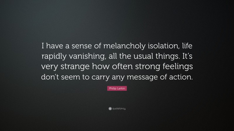 Philip Larkin Quote: “I have a sense of melancholy isolation, life rapidly vanishing, all the usual things. It’s very strange how often strong feelings don’t seem to carry any message of action.”