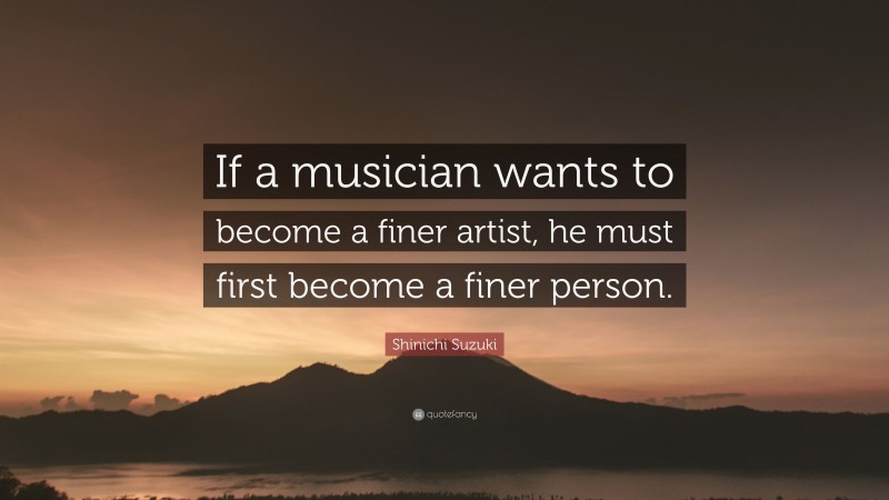 Shinichi Suzuki Quote: “If a musician wants to become a finer artist, he must first become a finer person.”
