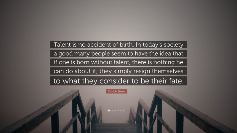Shinichi Suzuki Quote: “Talent is no accident of birth. In today’s society a good many people seem to have the idea that if one is born without talent, there is nothing he can do about it; they simply resign themselves to what they consider to be their fate.”