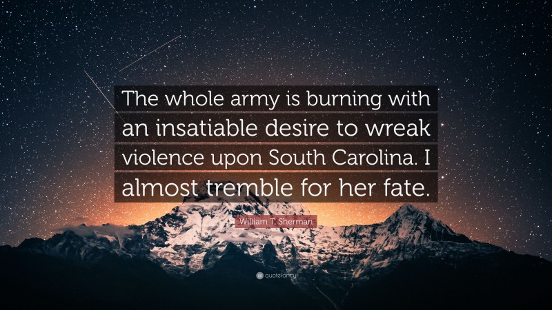 William T. Sherman Quote: “The whole army is burning with an insatiable desire to wreak violence upon South Carolina. I almost tremble for her fate.”
