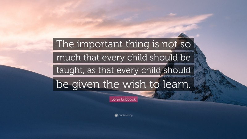 John Lubbock Quote: “The important thing is not so much that every child should be taught, as that every child should be given the wish to learn.”