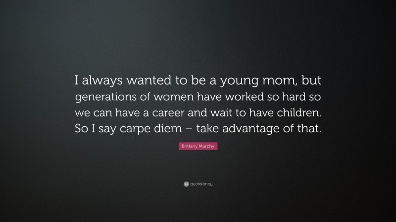 Brittany Murphy Quote: “I always wanted to be a young mom, but generations of women have worked so hard so we can have a career and wait to have children. So I say carpe diem – take advantage of that.”