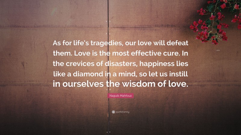 Naguib Mahfouz Quote: “As for life’s tragedies, our love will defeat them. Love is the most effective cure. In the crevices of disasters, happiness lies like a diamond in a mind, so let us instill in ourselves the wisdom of love.”