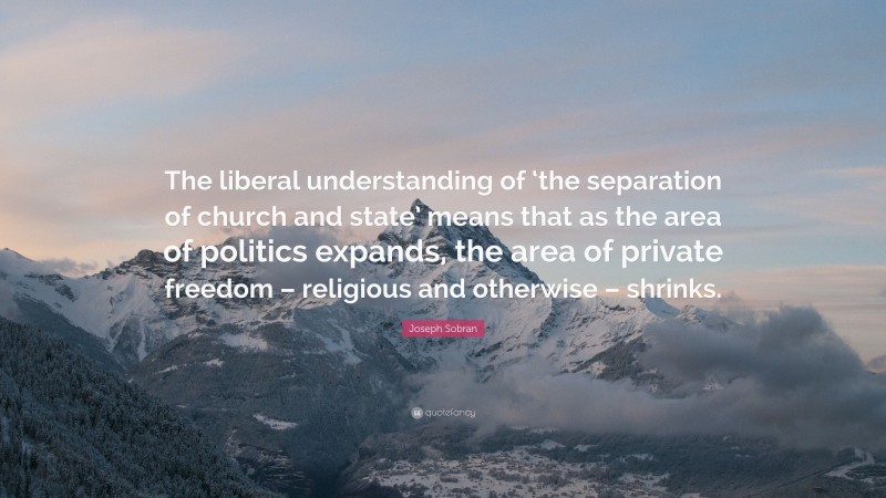 Joseph Sobran Quote: “The liberal understanding of ‘the separation of church and state’ means that as the area of politics expands, the area of private freedom – religious and otherwise – shrinks.”