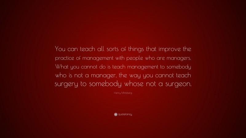 Henry Mintzberg Quote: “You can teach all sorts of things that improve the practice of management with people who are managers. What you cannot do is teach management to somebody who is not a manager, the way you cannot teach surgery to somebody whose not a surgeon.”