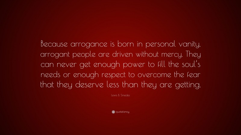 Lewis B. Smedes Quote: “Because arrogance is born in personal vanity, arrogant people are driven without mercy. They can never get enough power to fill the soul’s needs or enough respect to overcome the fear that they deserve less than they are getting.”