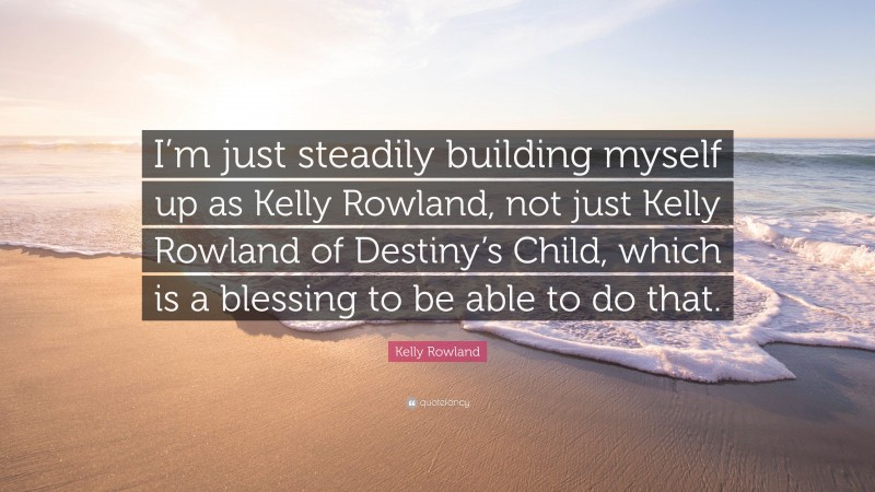Kelly Rowland Quote: “I’m just steadily building myself up as Kelly Rowland, not just Kelly Rowland of Destiny’s Child, which is a blessing to be able to do that.”