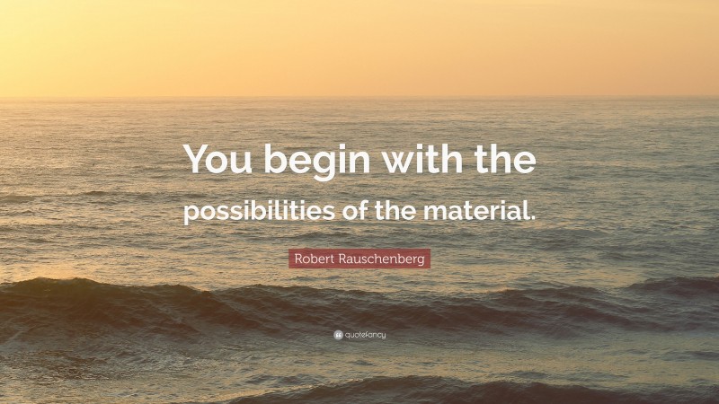 Robert Rauschenberg Quote: “You begin with the possibilities of the material.”
