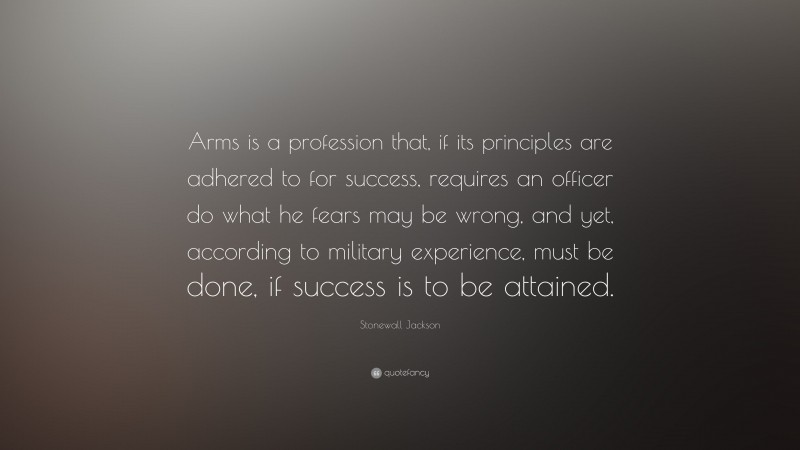 Stonewall Jackson Quote: “Arms is a profession that, if its principles are adhered to for success, requires an officer do what he fears may be wrong, and yet, according to military experience, must be done, if success is to be attained.”