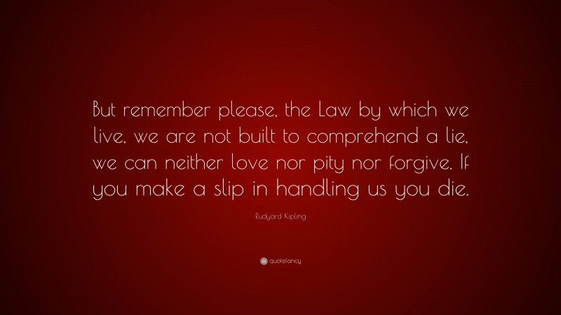 Rudyard Kipling Quote: “But remember please, the Law by which we live, we are not built to comprehend a lie, we can neither love nor pity nor forgive. If you make a slip in handling us you die.”