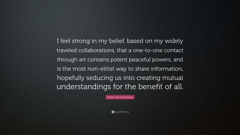 Robert Rauschenberg Quote: “I feel strong in my belief, based on my widely traveled collaborations, that a one-to-one contact through art contains potent peaceful powers, and is the most non-elitist way to share information, hopefully seducing us into creating mutual understandings for the benefit of all.”