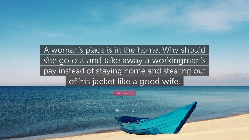 Sam Levenson Quote: “A woman’s place is in the home. Why should she go out and take away a workingman’s pay instead of staying home and stealing out of his jacket like a good wife.”
