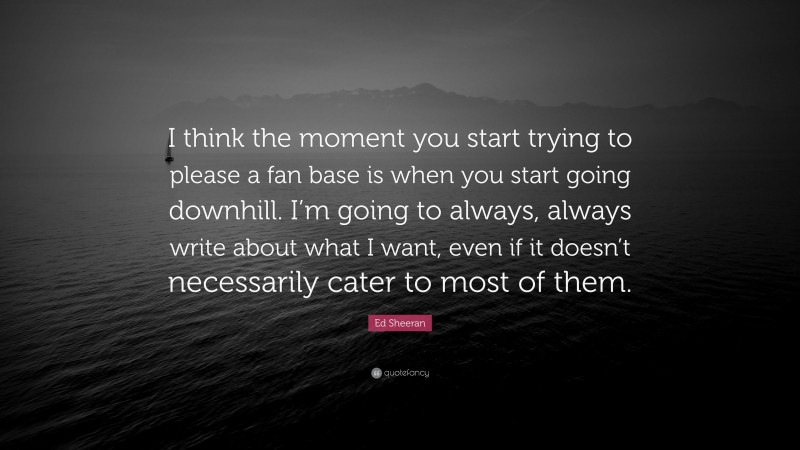 Ed Sheeran Quote: “I think the moment you start trying to please a fan base is when you start going downhill. I’m going to always, always write about what I want, even if it doesn’t necessarily cater to most of them.”