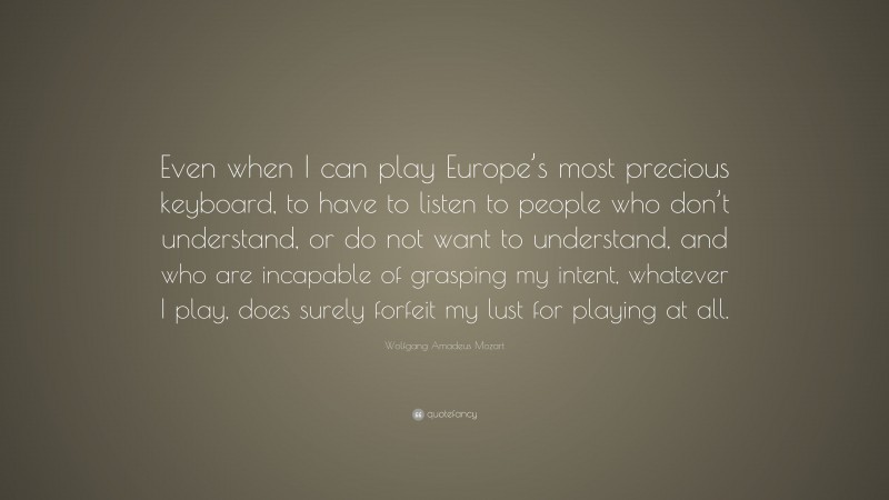 Wolfgang Amadeus Mozart Quote: “Even when I can play Europe’s most precious keyboard, to have to listen to people who don’t understand, or do not want to understand, and who are incapable of grasping my intent, whatever I play, does surely forfeit my lust for playing at all.”