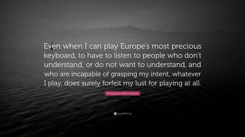 Wolfgang Amadeus Mozart Quote: “Even when I can play Europe’s most precious keyboard, to have to listen to people who don’t understand, or do not want to understand, and who are incapable of grasping my intent, whatever I play, does surely forfeit my lust for playing at all.”