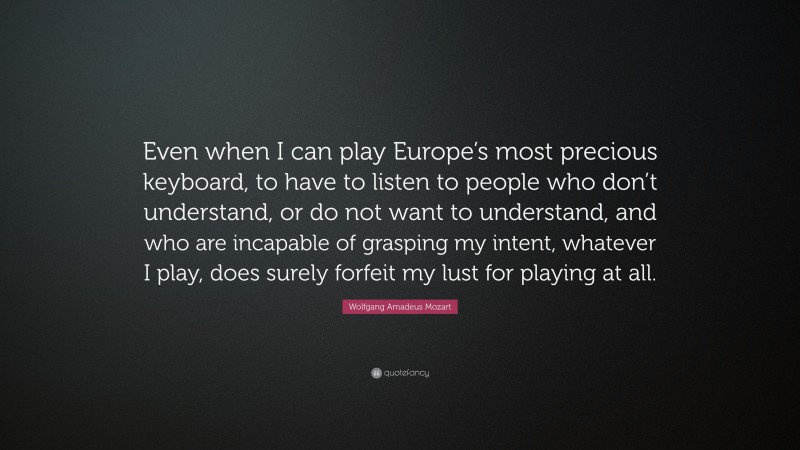 Wolfgang Amadeus Mozart Quote: “Even when I can play Europe’s most precious keyboard, to have to listen to people who don’t understand, or do not want to understand, and who are incapable of grasping my intent, whatever I play, does surely forfeit my lust for playing at all.”