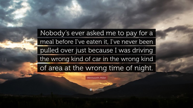 Wentworth Miller Quote: “Nobody’s ever asked me to pay for a meal before I’ve eaten it, I’ve never been pulled over just because I was driving the wrong kind of car in the wrong kind of area at the wrong time of night.”