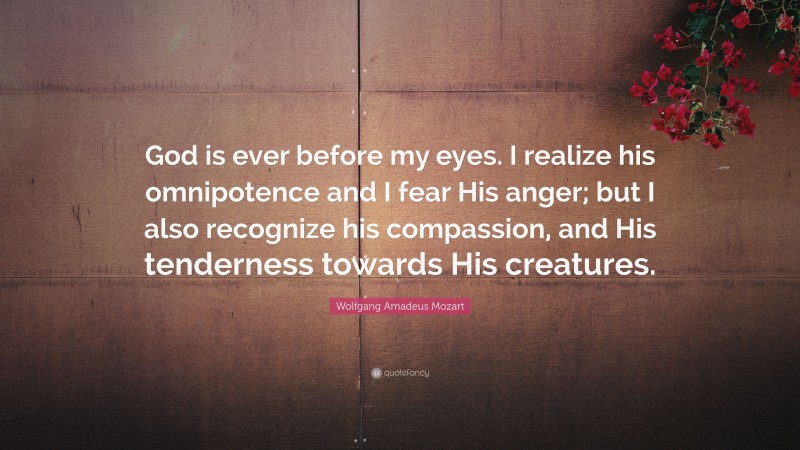 Wolfgang Amadeus Mozart Quote: “God is ever before my eyes. I realize his omnipotence and I fear His anger; but I also recognize his compassion, and His tenderness towards His creatures.”
