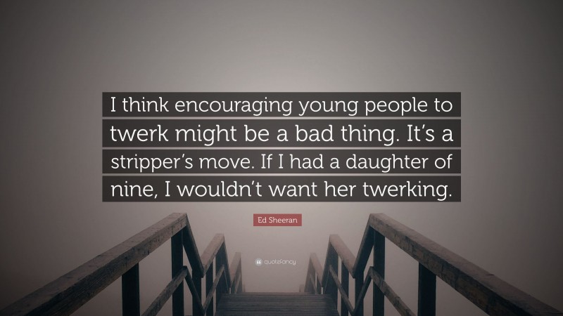 Ed Sheeran Quote: “I think encouraging young people to twerk might be a bad thing. It’s a stripper’s move. If I had a daughter of nine, I wouldn’t want her twerking.”
