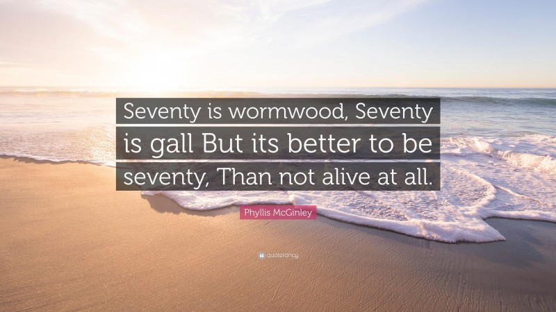Phyllis McGinley Quote: “Seventy is wormwood, Seventy is gall But its better to be seventy, Than not alive at all.”