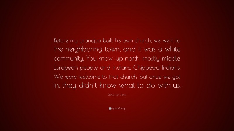 James Earl Jones Quote: “Before my grandpa built his own church, we went to the neighboring town, and it was a white community. You know, up north, mostly middle European people and Indians, Chippewa Indians. We were welcome to that church, but once we got in, they didn’t know what to do with us.”
