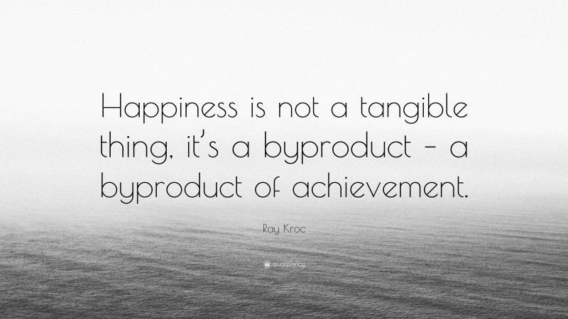 Ray Kroc Quote: “Happiness is not a tangible thing, it’s a byproduct – a byproduct of achievement.”