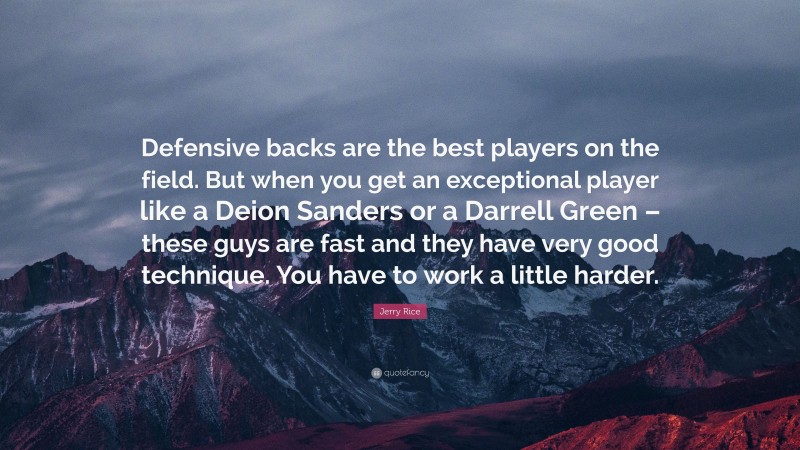Jerry Rice Quote: “Defensive backs are the best players on the field. But when you get an exceptional player like a Deion Sanders or a Darrell Green – these guys are fast and they have very good technique. You have to work a little harder.”