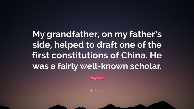 Maya Lin Quote: “My grandfather, on my father’s side, helped to draft one of the first constitutions of China. He was a fairly well-known scholar.”