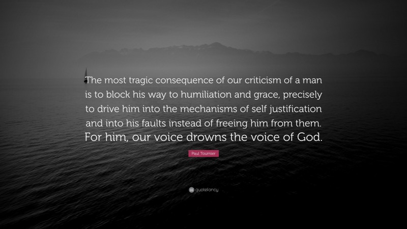 Paul Tournier Quote: “The most tragic consequence of our criticism of a man is to block his way to humiliation and grace, precisely to drive him into the mechanisms of self justification and into his faults instead of freeing him from them. For him, our voice drowns the voice of God.”