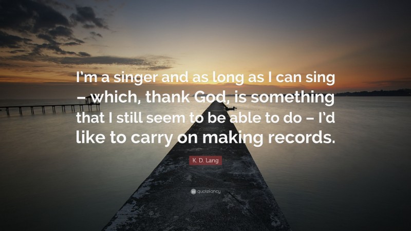 K. D. Lang Quote: “I’m a singer and as long as I can sing – which, thank God, is something that I still seem to be able to do – I’d like to carry on making records.”