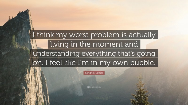 Kendrick Lamar Quote: “I think my worst problem is actually living in the moment and understanding everything that’s going on. I feel like I’m in my own bubble.”