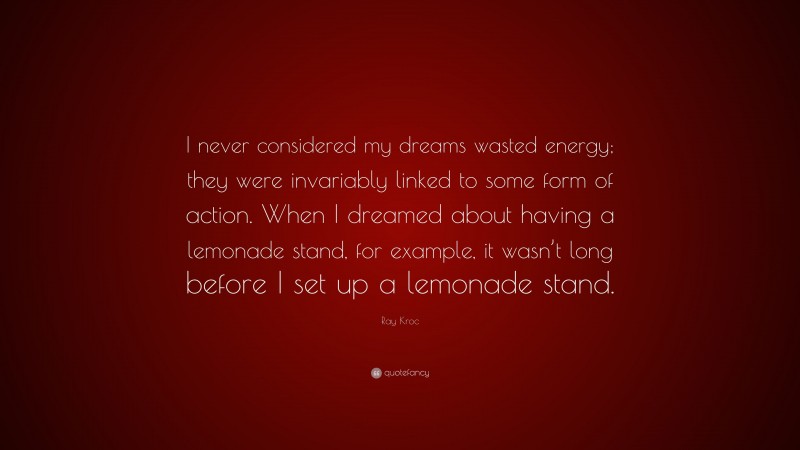 Ray Kroc Quote: “I never considered my dreams wasted energy; they were invariably linked to some form of action. When I dreamed about having a lemonade stand, for example, it wasn’t long before I set up a lemonade stand.”