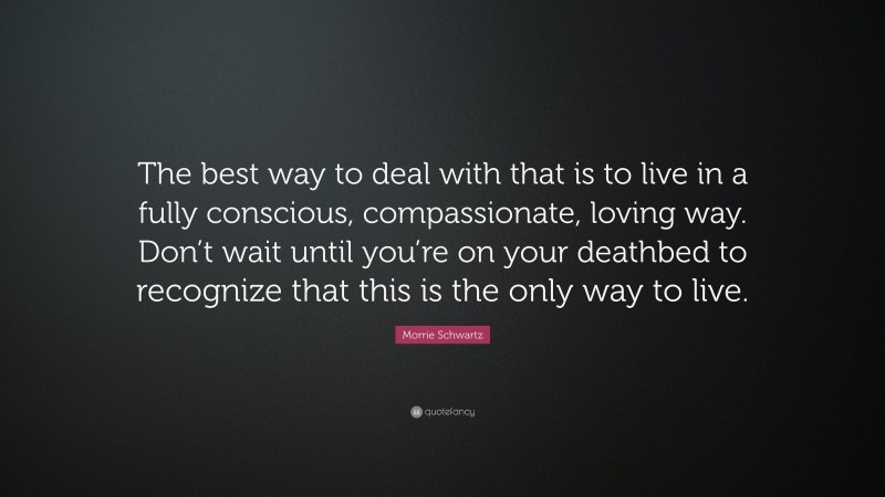 Morrie Schwartz Quote: “The best way to deal with that is to live in a fully conscious, compassionate, loving way. Don’t wait until you’re on your deathbed to recognize that this is the only way to live.”