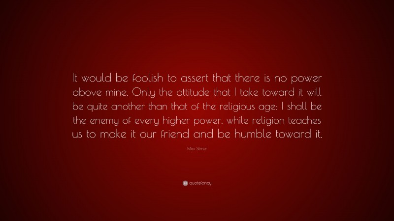 Max Stirner Quote: “It would be foolish to assert that there is no power above mine. Only the attitude that I take toward it will be quite another than that of the religious age: I shall be the enemy of every higher power, while religion teaches us to make it our friend and be humble toward it.”