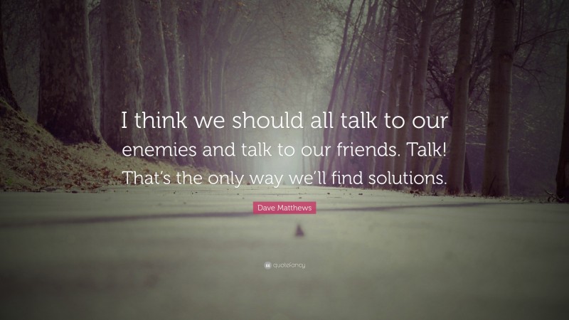Dave Matthews Quote: “I think we should all talk to our enemies and talk to our friends. Talk! That’s the only way we’ll find solutions.”