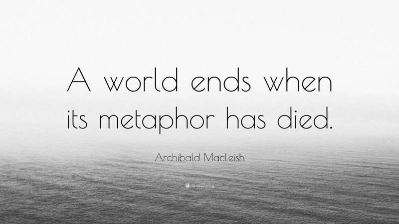Archibald MacLeish Quote: “A world ends when its metaphor has died.”