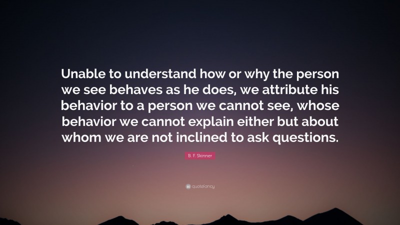B. F. Skinner Quote: “Unable to understand how or why the person we see behaves as he does, we attribute his behavior to a person we cannot see, whose behavior we cannot explain either but about whom we are not inclined to ask questions.”