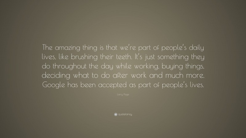 Larry Page Quote: “The amazing thing is that we’re part of people’s daily lives, like brushing their teeth. It’s just something they do throughout the day while working, buying things, deciding what to do after work and much more. Google has been accepted as part of people’s lives.”