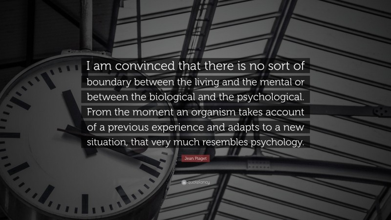 Jean Piaget Quote: “I am convinced that there is no sort of boundary between the living and the mental or between the biological and the psychological. From the moment an organism takes account of a previous experience and adapts to a new situation, that very much resembles psychology.”