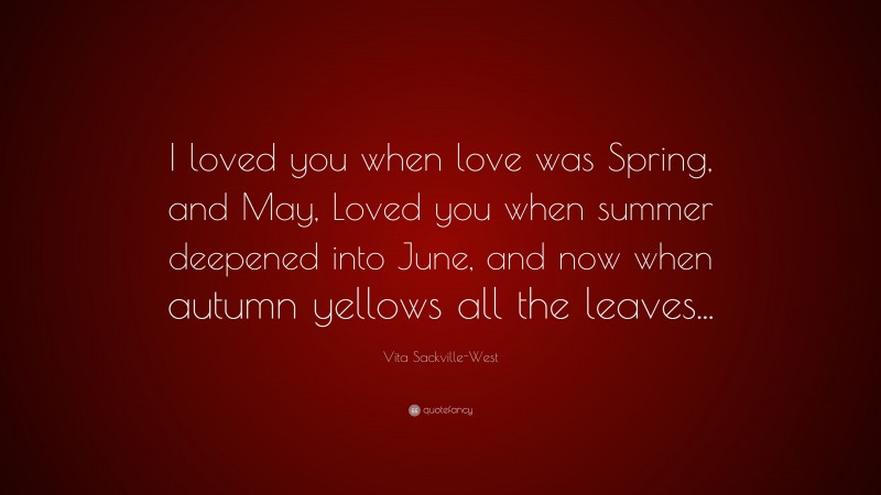 Vita Sackville-West Quote: “I loved you when love was Spring, and May, Loved you when summer deepened into June, and now when autumn yellows all the leaves...”