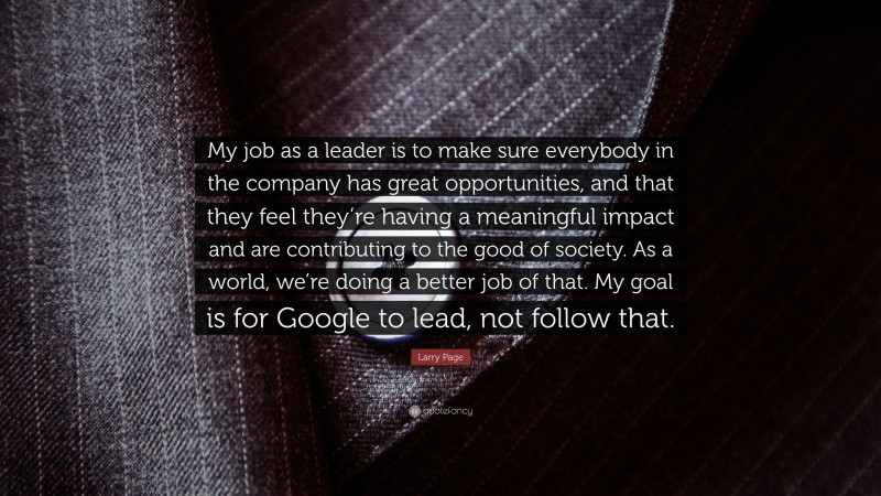 Larry Page Quote: “My job as a leader is to make sure everybody in the company has great opportunities, and that they feel they’re having a meaningful impact and are contributing to the good of society. As a world, we’re doing a better job of that. My goal is for Google to lead, not follow that.”