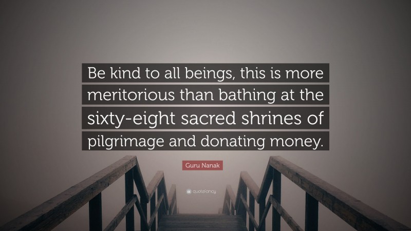 Guru Nanak Quote: “Be kind to all beings, this is more meritorious than bathing at the sixty-eight sacred shrines of pilgrimage and donating money.”