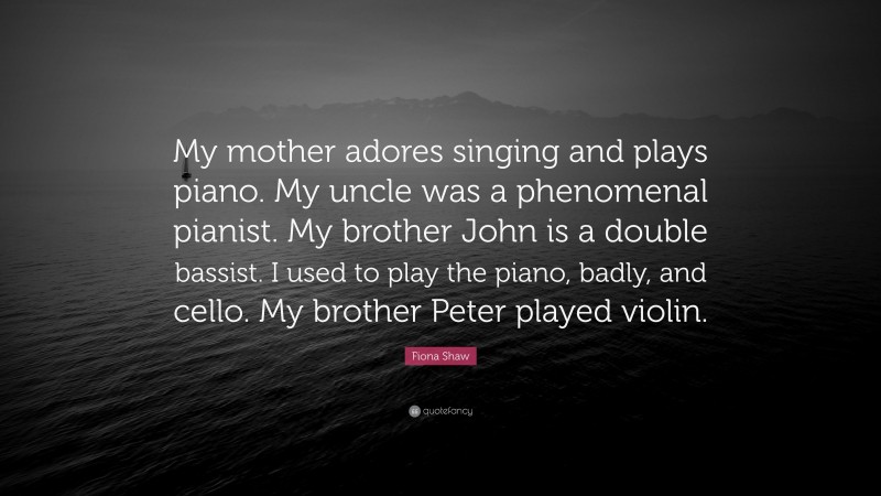 Fiona Shaw Quote: “My mother adores singing and plays piano. My uncle was a phenomenal pianist. My brother John is a double bassist. I used to play the piano, badly, and cello. My brother Peter played violin.”
