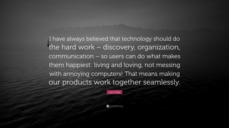 Larry Page Quote: “I have always believed that technology should do the hard work – discovery, organization, communication – so users can do what makes them happiest: living and loving, not messing with annoying computers! That means making our products work together seamlessly.”