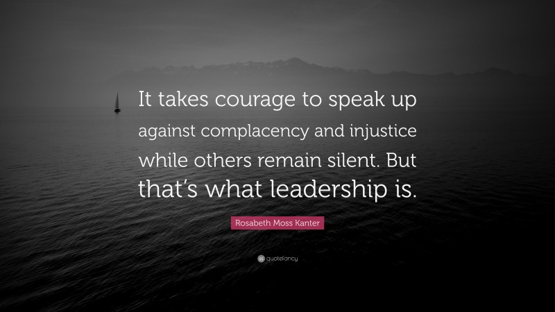 Rosabeth Moss Kanter Quote: “It takes courage to speak up against complacency and injustice while others remain silent. But that’s what leadership is.”