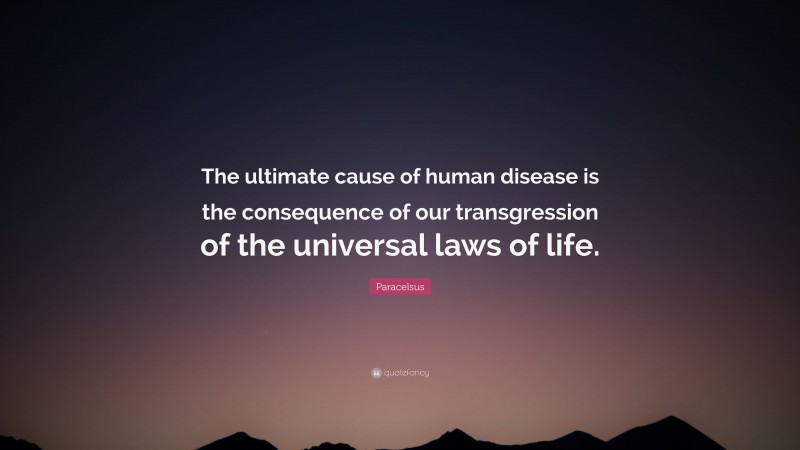 Paracelsus Quote: “The ultimate cause of human disease is the consequence of our transgression of the universal laws of life.”