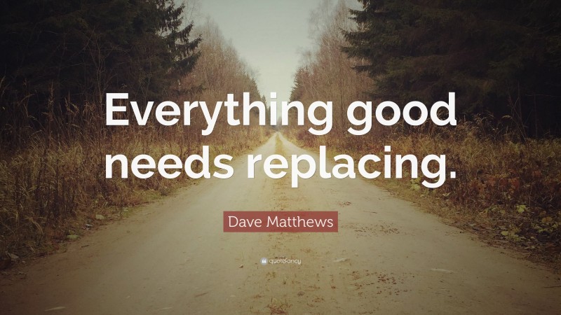 Dave Matthews Quote: “Everything good needs replacing.”