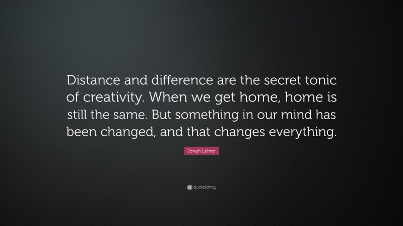 Jonah Lehrer Quote: “Distance and difference are the secret tonic of creativity. When we get home, home is still the same. But something in our mind has been changed, and that changes everything.”